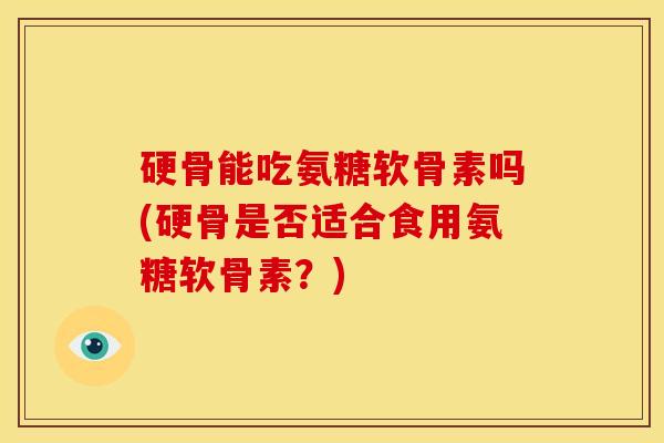 硬骨能吃氨糖软骨素吗(硬骨是否适合食用氨糖软骨素？)