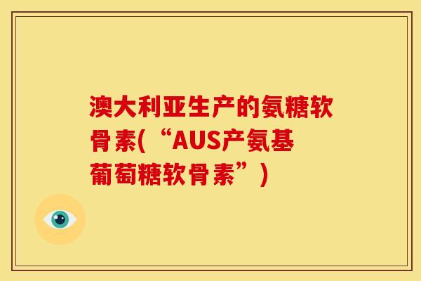 澳大利亚生产的氨糖软骨素(“AUS产氨基葡萄糖软骨素”)