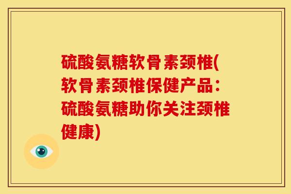 硫酸氨糖软骨素颈椎(软骨素颈椎保健产品：硫酸氨糖助你关注颈椎健康)