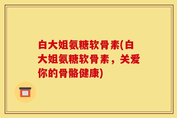白大姐氨糖软骨素(白大姐氨糖软骨素,关爱你的骨骼健康)-第1张图片-关节骑士 白大姐氨糖软骨素(白大姐氨糖软骨素,关爱你的骨骼健康)-第1张图片-关节骑士