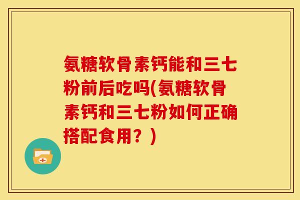 氨糖软骨素钙能和三七粉前后吃吗(氨糖软骨素钙和三七粉如何正确搭配食用？)