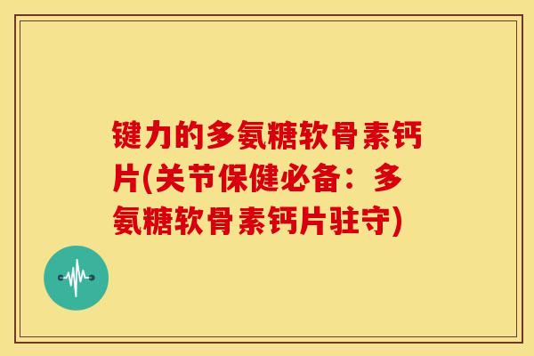 键力的多氨糖软骨素钙片(关节保健必备：多氨糖软骨素钙片驻守)