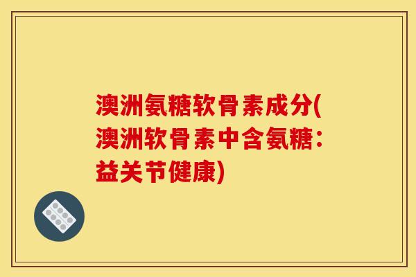 澳洲氨糖软骨素成分(澳洲软骨素中含氨糖：益关节健康)