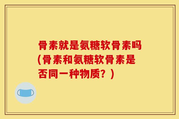 骨素就是氨糖软骨素吗(骨素和氨糖软骨素是否同一种物质？)