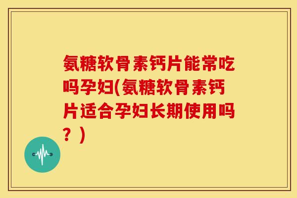 氨糖软骨素钙片能常吃吗孕妇(氨糖软骨素钙片适合孕妇长期使用吗？)