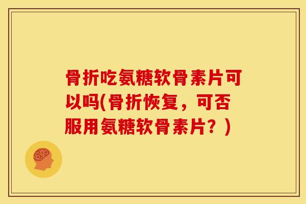 骨折吃氨糖软骨素片可以吗(骨折恢复，可否服用氨糖软骨素片？)