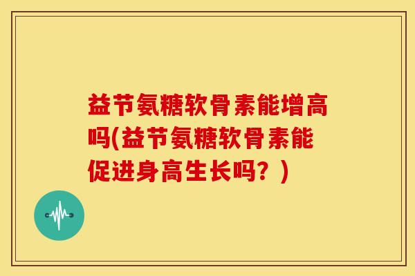 益节氨糖软骨素能增高吗(益节氨糖软骨素能促进身高生长吗？)