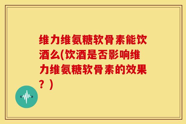 维力维氨糖软骨素能饮酒么(饮酒是否影响维力维氨糖软骨素的效果？)