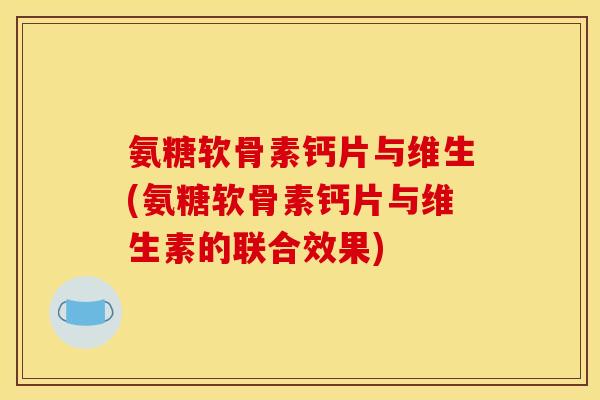 氨糖软骨素钙片与维生(氨糖软骨素钙片与维生素的联合效果)