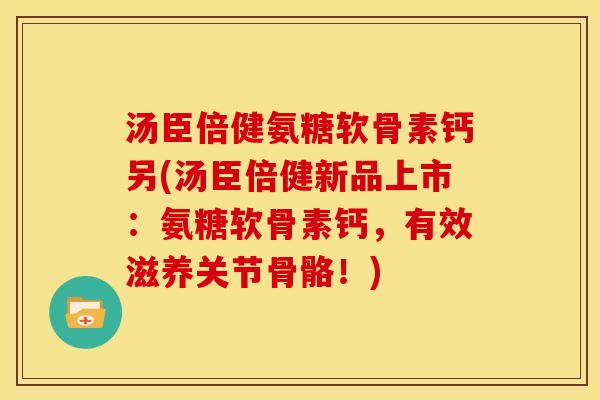 汤臣倍健氨糖软骨素钙另(汤臣倍健新品上市：氨糖软骨素钙，有效滋养关节骨骼！)