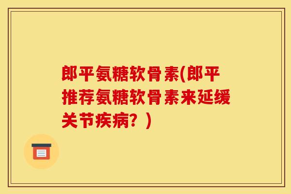 郎平氨糖软骨素(郎平推荐氨糖软骨素来延缓关节疾病？)