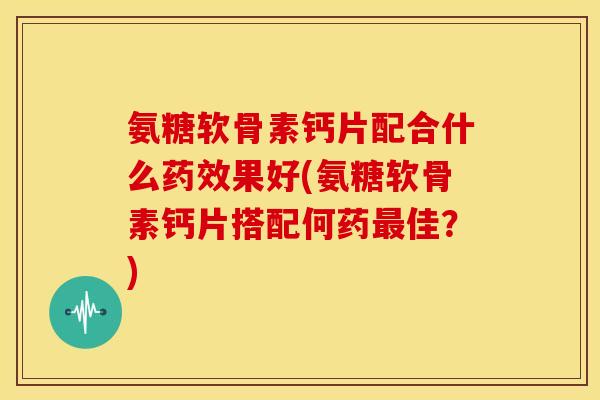 氨糖软骨素钙片配合什么药效果好(氨糖软骨素钙片搭配何药最佳？)