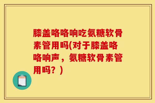 膝盖咯咯响吃氨糖软骨素管用吗(对于膝盖咯咯响声，氨糖软骨素管用吗？)