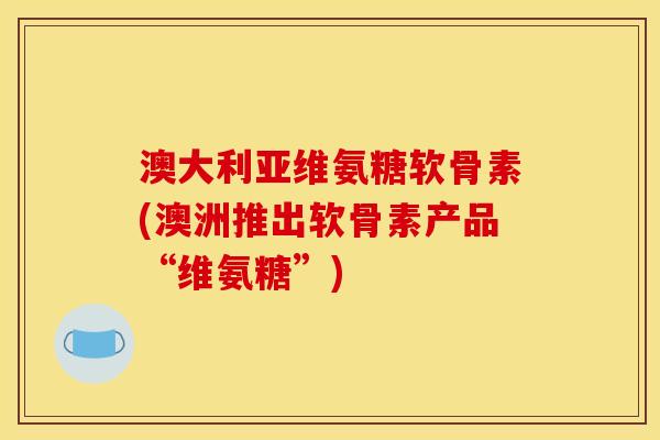 澳大利亚维氨糖软骨素(澳洲推出软骨素产品“维氨糖”)