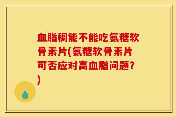 血脂稠能不能吃氨糖软骨素片(氨糖软骨素片可否应对高血脂问题？)