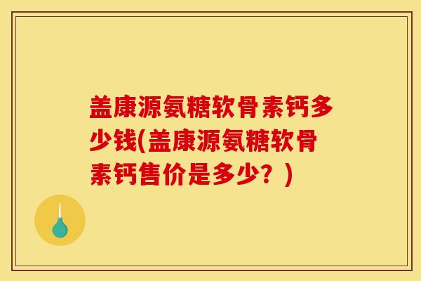 盖康源氨糖软骨素钙多少钱(盖康源氨糖软骨素钙售价是多少？)