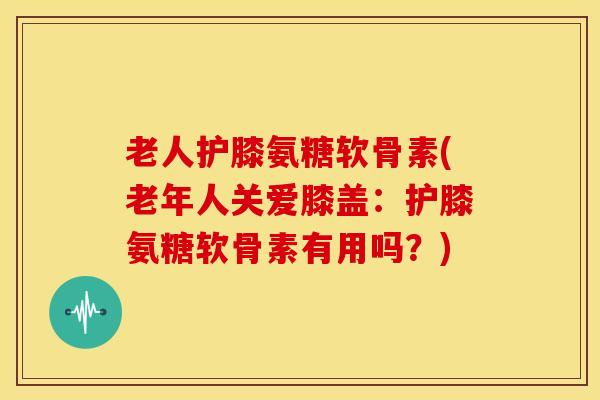 老人护膝氨糖软骨素(老年人关爱膝盖：护膝氨糖软骨素有用吗？)