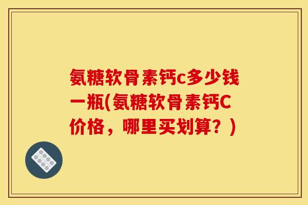 氨糖软骨素钙c多少钱一瓶(氨糖软骨素钙C价格，哪里买划算？)