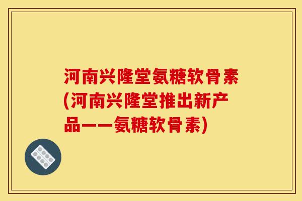 河南兴隆堂氨糖软骨素(河南兴隆堂推出新产品——氨糖软骨素)