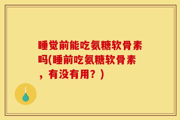睡觉前能吃氨糖软骨素吗(睡前吃氨糖软骨素，有没有用？)