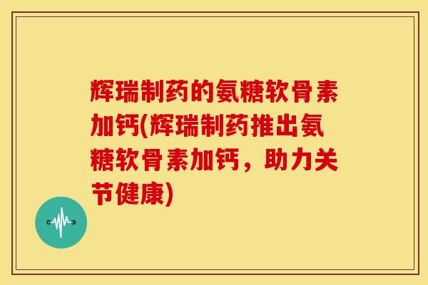 辉瑞制药的氨糖软骨素加钙(辉瑞制药推出氨糖软骨素加钙，助力关节健康)
