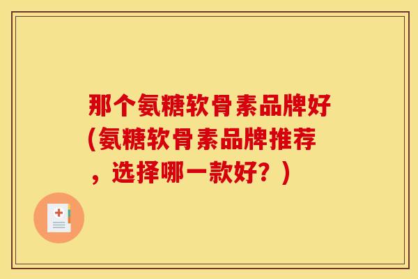 那个氨糖软骨素品牌好(氨糖软骨素品牌推荐，选择哪一款好？)