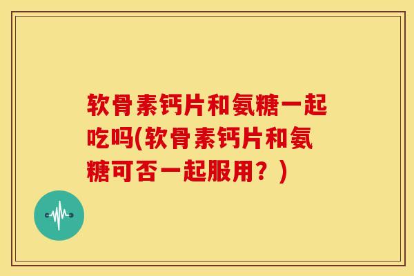 软骨素钙片和氨糖一起吃吗(软骨素钙片和氨糖可否一起服用？)