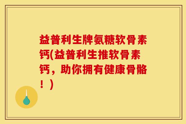 益普利生牌氨糖软骨素钙(益普利生推软骨素钙，助你拥有健康骨骼！)