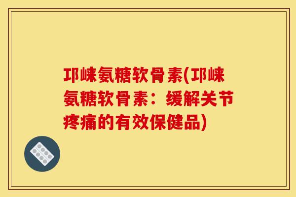 邛崃氨糖软骨素(邛崃氨糖软骨素：缓解关节疼痛的有效保健品)