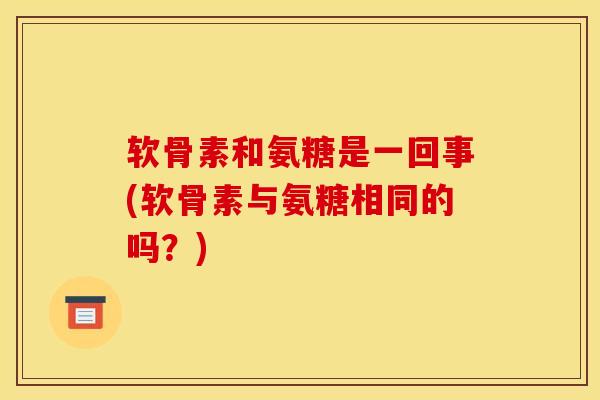 软骨素和氨糖是一回事(软骨素与氨糖相同的吗？)
