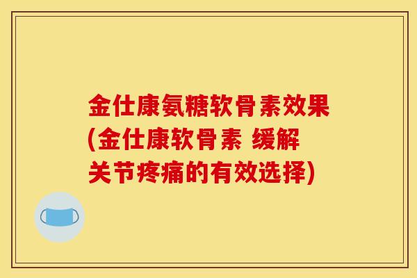 金仕康氨糖软骨素效果(金仕康软骨素 缓解关节疼痛的有效选择)
