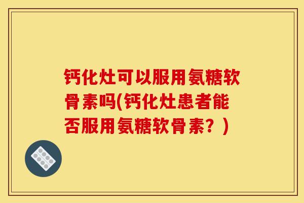 钙化灶可以服用氨糖软骨素吗(钙化灶患者能否服用氨糖软骨素？)