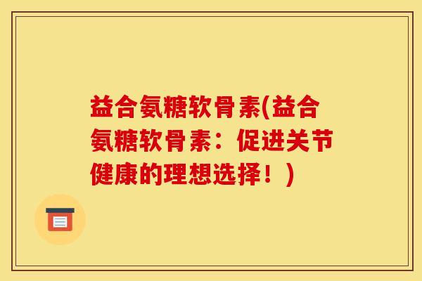 益合氨糖软骨素(益合氨糖软骨素：促进关节健康的理想选择！)
