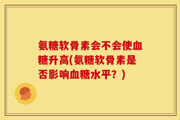 氨糖软骨素会不会使血糖升高(氨糖软骨素是否影响血糖水平？)