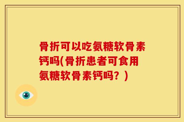 骨折可以吃氨糖软骨素钙吗(骨折患者可食用氨糖软骨素钙吗？)
