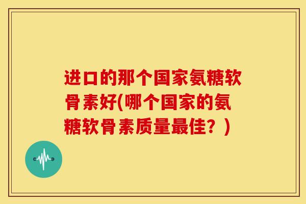 进口的那个国家氨糖软骨素好(哪个国家的氨糖软骨素质量最佳？)