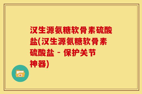 汉生源氨糖软骨素硫酸盐(汉生源氨糖软骨素硫酸盐 - 保护关节神器)