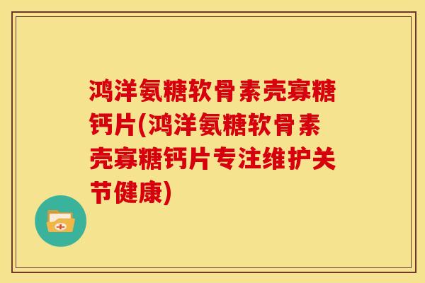 鸿洋氨糖软骨素壳寡糖钙片(鸿洋氨糖软骨素壳寡糖钙片专注维护关节健康)