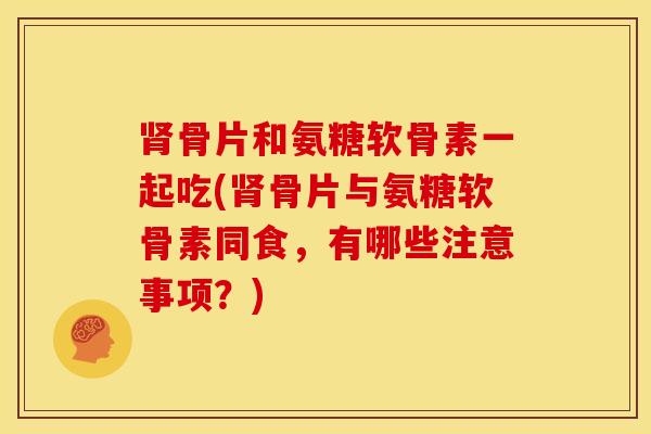 肾骨片和氨糖软骨素一起吃(肾骨片与氨糖软骨素同食，有哪些注意事项？)