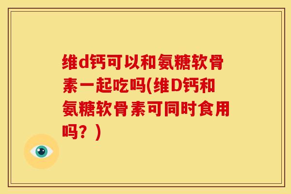 维d钙可以和氨糖软骨素一起吃吗(维D钙和氨糖软骨素可同时食用吗？)