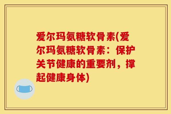 爱尔玛氨糖软骨素(爱尔玛氨糖软骨素：保护关节健康的重要剂，撑起健康身体)