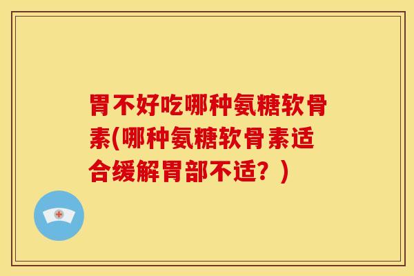 胃不好吃哪种氨糖软骨素(哪种氨糖软骨素适合缓解胃部不适？)