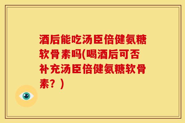 酒后能吃汤臣倍健氨糖软骨素吗(喝酒后可否补充汤臣倍健氨糖软骨素？)