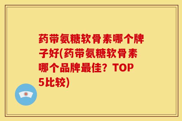 药带氨糖软骨素哪个牌子好(药带氨糖软骨素哪个品牌最佳？TOP5比较)