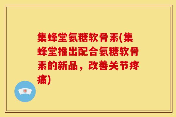 集蜂堂氨糖软骨素(集蜂堂推出配合氨糖软骨素的新品，改善关节疼痛)