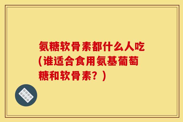 氨糖软骨素都什么人吃(谁适合食用氨基葡萄糖和软骨素？)