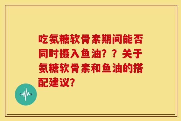 吃氨糖软骨素期间能否同时摄入鱼油？？关于氨糖软骨素和鱼油的搭配建议？