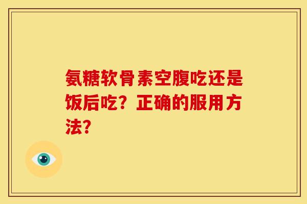 氨糖软骨素空腹吃还是饭后吃？正确的服用方法？