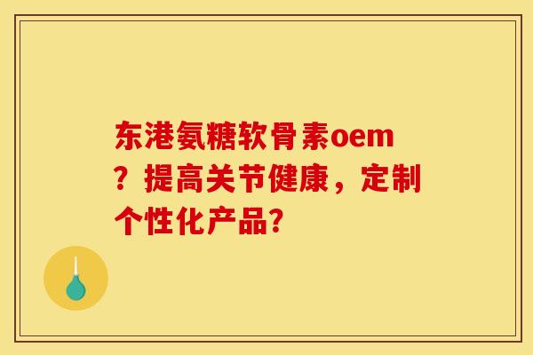 东港氨糖软骨素oem？提高关节健康，定制个性化产品？