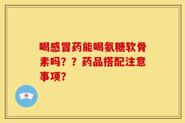 喝感冒药能喝氨糖软骨素吗？？药品搭配注意事项？